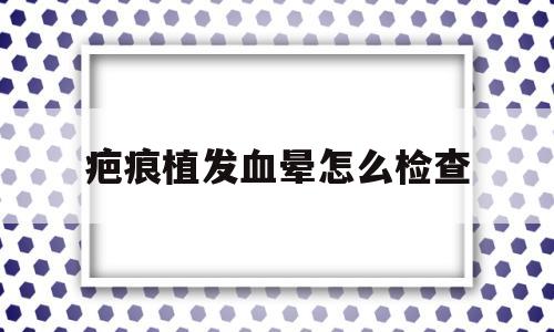 疤痕植发血晕怎么检查(疤痕上植发后疤痕就不见了吗)